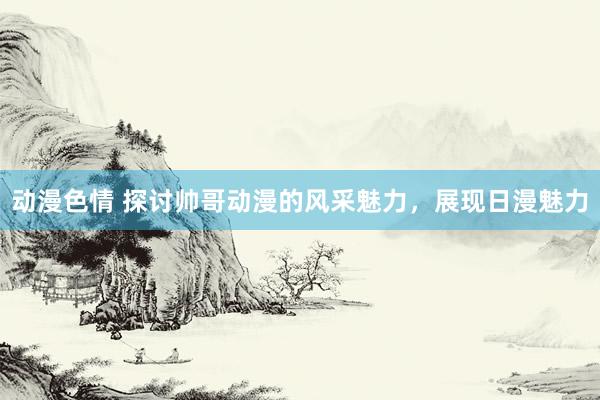 动漫色情 探讨帅哥动漫的风采魅力，展现日漫魅力