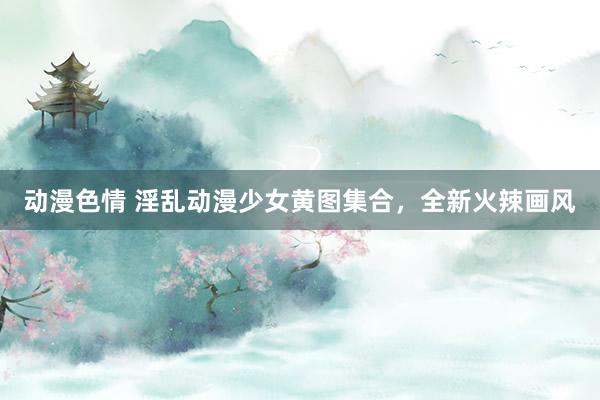 动漫色情 淫乱动漫少女黄图集合，全新火辣画风