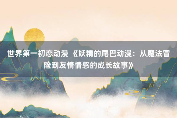 世界第一初恋动漫 《妖精的尾巴动漫：从魔法冒险到友情情感的成长故事》
