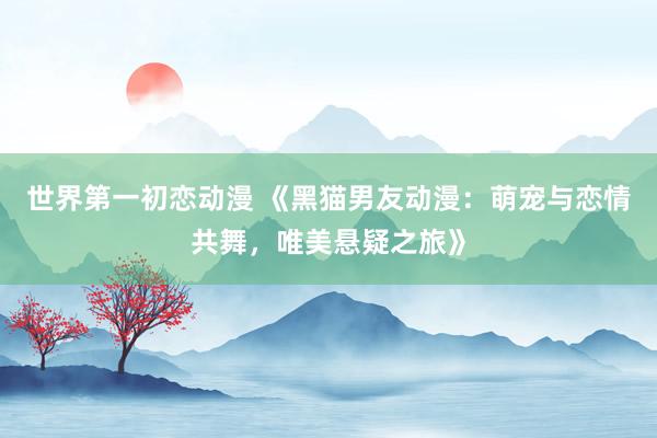 世界第一初恋动漫 《黑猫男友动漫：萌宠与恋情共舞，唯美悬疑之旅》