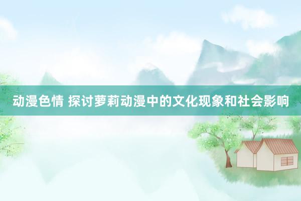 动漫色情 探讨萝莉动漫中的文化现象和社会影响