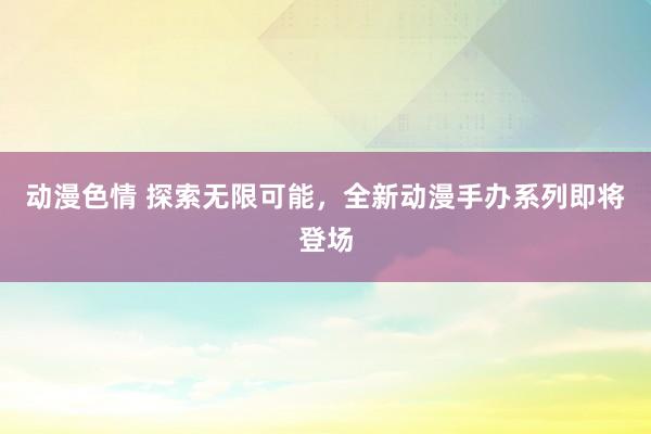 动漫色情 探索无限可能，全新动漫手办系列即将登场
