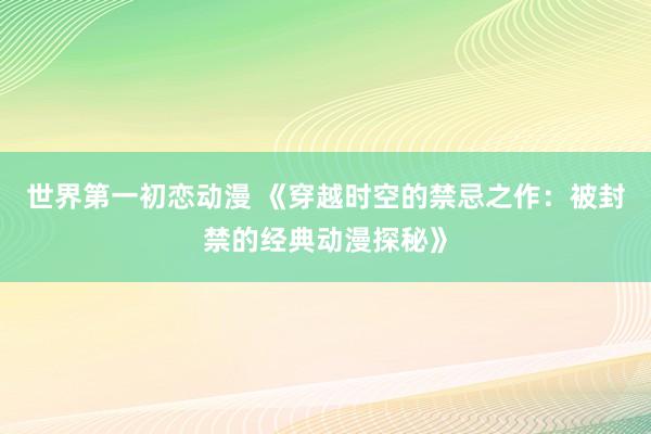 世界第一初恋动漫 《穿越时空的禁忌之作：被封禁的经典动漫探秘》