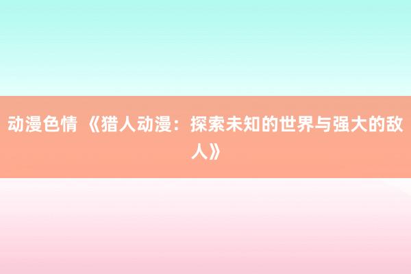 动漫色情 《猎人动漫：探索未知的世界与强大的敌人》