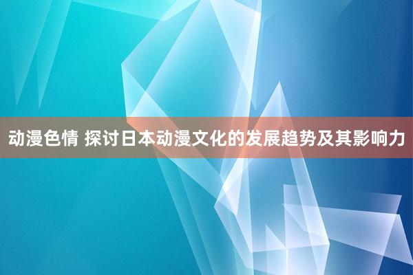 动漫色情 探讨日本动漫文化的发展趋势及其影响力