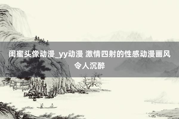 闺蜜头像动漫_yy动漫 激情四射的性感动漫画风令人沉醉