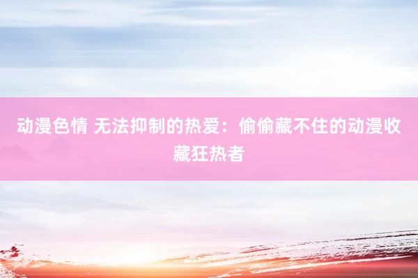动漫色情 无法抑制的热爱：偷偷藏不住的动漫收藏狂热者