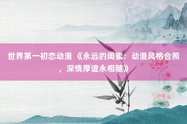 世界第一初恋动漫 《永远的闺蜜：动漫风格合照，深情厚谊永相随》