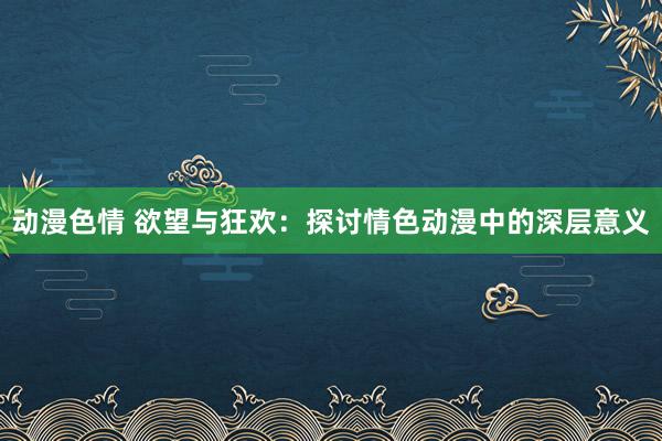 动漫色情 欲望与狂欢：探讨情色动漫中的深层意义