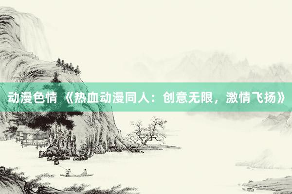 动漫色情 《热血动漫同人：创意无限，激情飞扬》