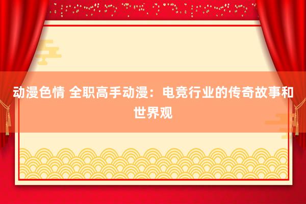 动漫色情 全职高手动漫：电竞行业的传奇故事和世界观