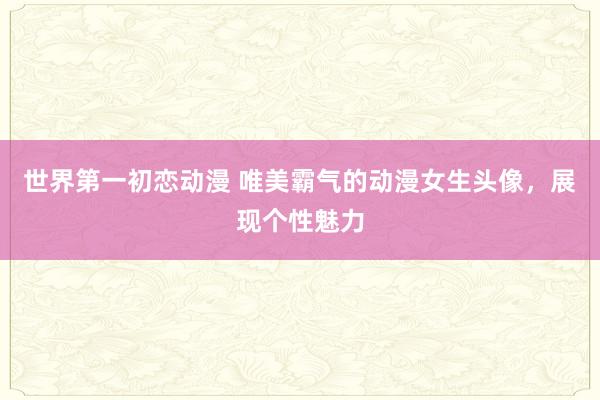 世界第一初恋动漫 唯美霸气的动漫女生头像，展现个性魅力