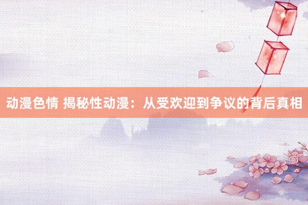 动漫色情 揭秘性动漫：从受欢迎到争议的背后真相