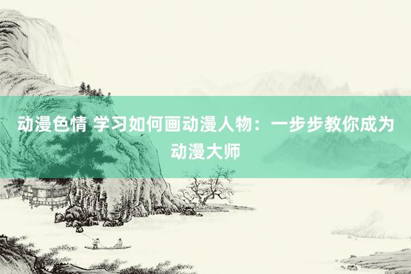 动漫色情 学习如何画动漫人物：一步步教你成为动漫大师