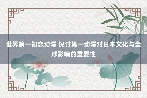 世界第一初恋动漫 探讨第一动漫对日本文化与全球影响的重要性