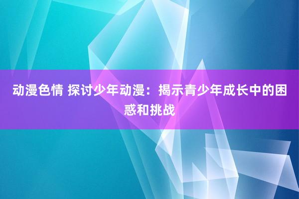 动漫色情 探讨少年动漫：揭示青少年成长中的困惑和挑战