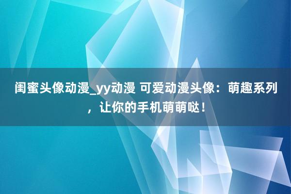 闺蜜头像动漫_yy动漫 可爱动漫头像：萌趣系列，让你的手机萌萌哒！