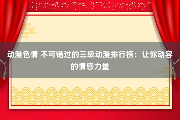 动漫色情 不可错过的三级动漫排行榜：让你动容的情感力量