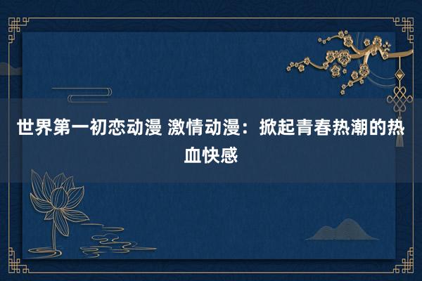 世界第一初恋动漫 激情动漫：掀起青春热潮的热血快感