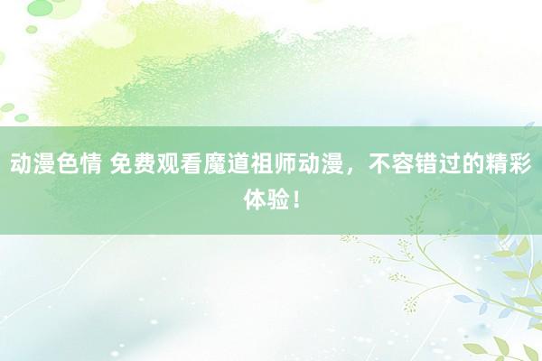动漫色情 免费观看魔道祖师动漫，不容错过的精彩体验！