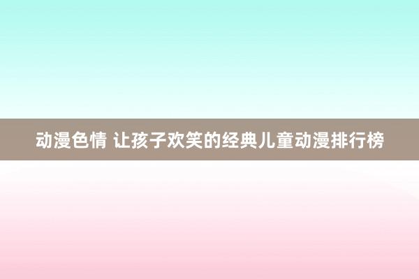 动漫色情 让孩子欢笑的经典儿童动漫排行榜