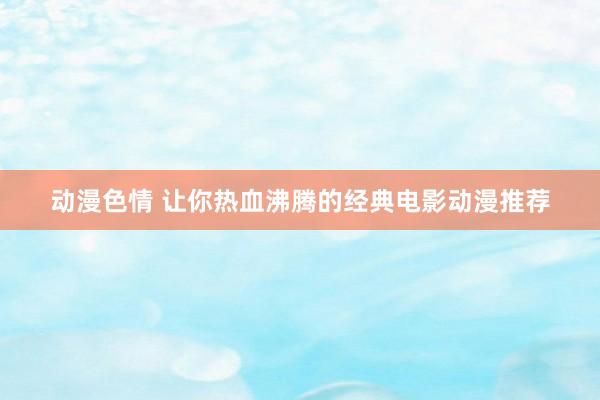 动漫色情 让你热血沸腾的经典电影动漫推荐