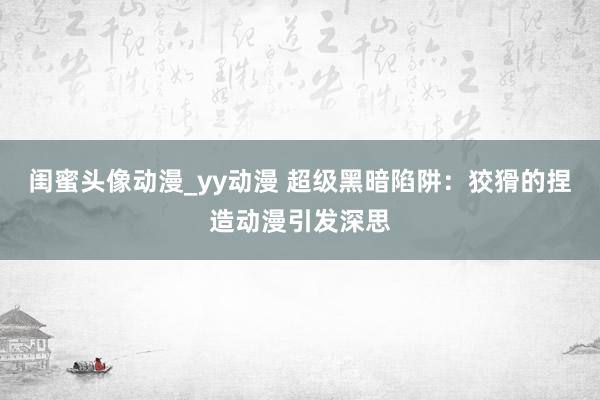 闺蜜头像动漫_yy动漫 超级黑暗陷阱：狡猾的捏造动漫引发深思