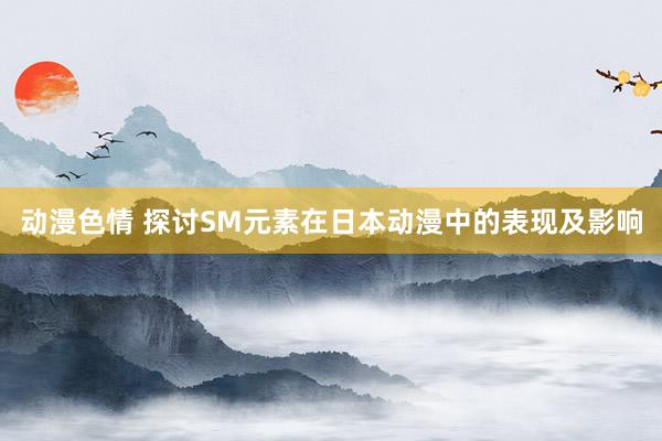 动漫色情 探讨SM元素在日本动漫中的表现及影响