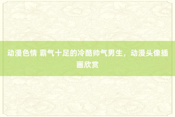 动漫色情 霸气十足的冷酷帅气男生，动漫头像插画欣赏
