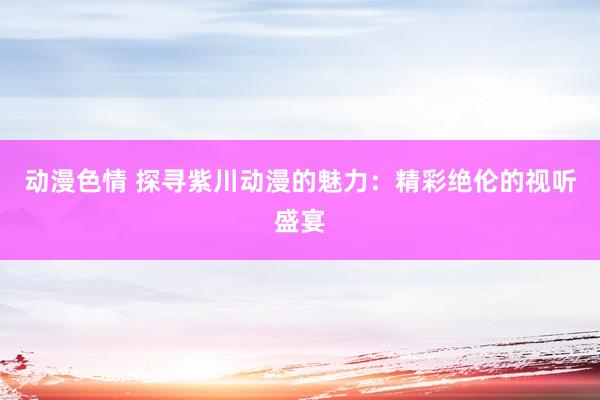 动漫色情 探寻紫川动漫的魅力：精彩绝伦的视听盛宴