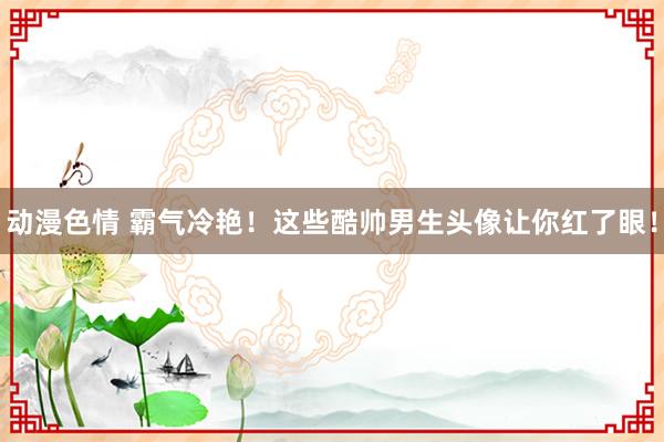动漫色情 霸气冷艳！这些酷帅男生头像让你红了眼！