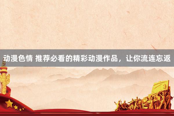 动漫色情 推荐必看的精彩动漫作品，让你流连忘返