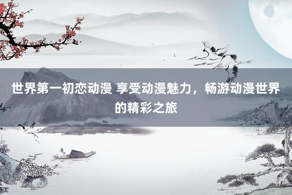 世界第一初恋动漫 享受动漫魅力，畅游动漫世界的精彩之旅