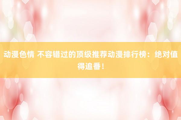 动漫色情 不容错过的顶级推荐动漫排行榜：绝对值得追番！