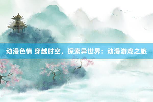 动漫色情 穿越时空，探索异世界：动漫游戏之旅