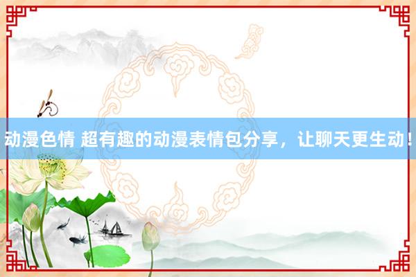 动漫色情 超有趣的动漫表情包分享，让聊天更生动！