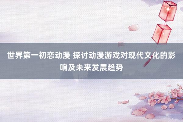 世界第一初恋动漫 探讨动漫游戏对现代文化的影响及未来发展趋势