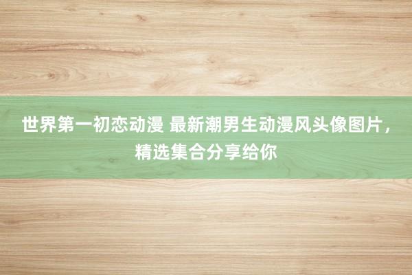 世界第一初恋动漫 最新潮男生动漫风头像图片，精选集合分享给你