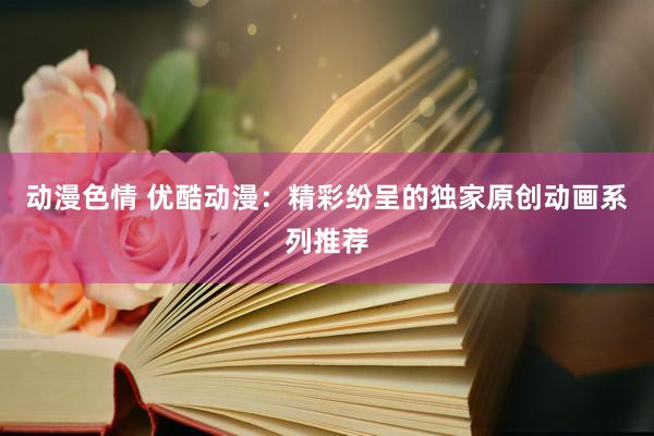 动漫色情 优酷动漫：精彩纷呈的独家原创动画系列推荐