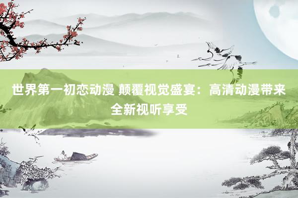 世界第一初恋动漫 颠覆视觉盛宴：高清动漫带来全新视听享受