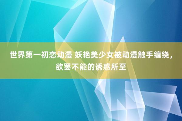 世界第一初恋动漫 妖艳美少女被动漫触手缠绕，欲罢不能的诱惑所至