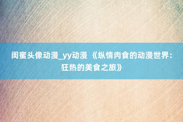 闺蜜头像动漫_yy动漫 《纵情肉食的动漫世界：狂热的美食之旅》