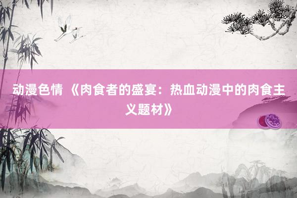 动漫色情 《肉食者的盛宴：热血动漫中的肉食主义题材》