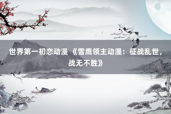 世界第一初恋动漫 《雪鹰领主动漫：征战乱世，战无不胜》