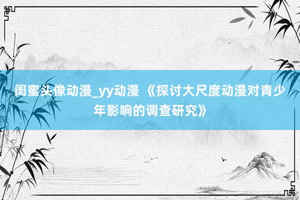 闺蜜头像动漫_yy动漫 《探讨大尺度动漫对青少年影响的调查研究》
