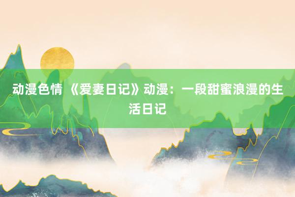 动漫色情 《爱妻日记》动漫：一段甜蜜浪漫的生活日记