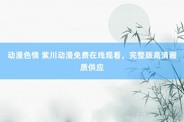 动漫色情 紫川动漫免费在线观看，完整版高清画质供应