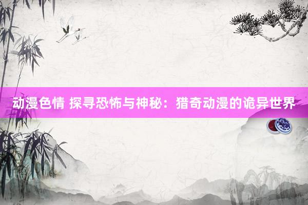 动漫色情 探寻恐怖与神秘：猎奇动漫的诡异世界