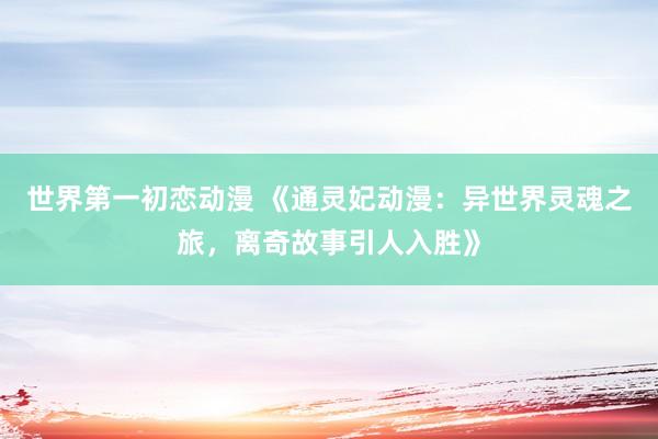世界第一初恋动漫 《通灵妃动漫：异世界灵魂之旅，离奇故事引人入胜》