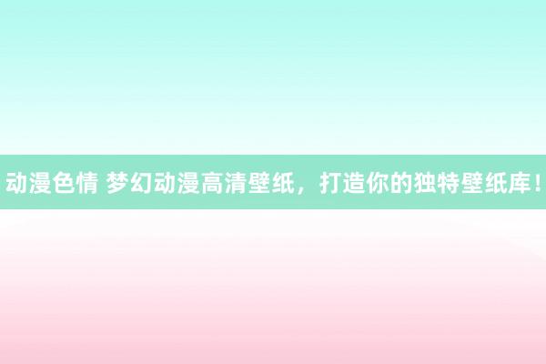 动漫色情 梦幻动漫高清壁纸，打造你的独特壁纸库！